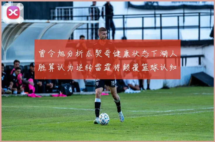 曾令旭分析东契奇健康状态下湖人胜算认为逆转雷霆将颠覆篮球认知