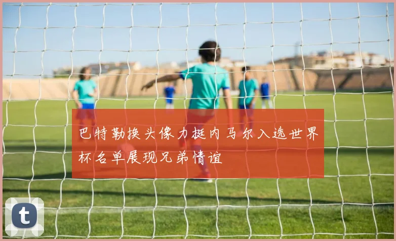 巴特勒换头像力挺内马尔入选世界杯名单展现兄弟情谊