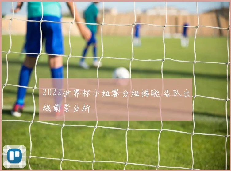 2022世界杯小组赛分组揭晓 各队出线前景分析