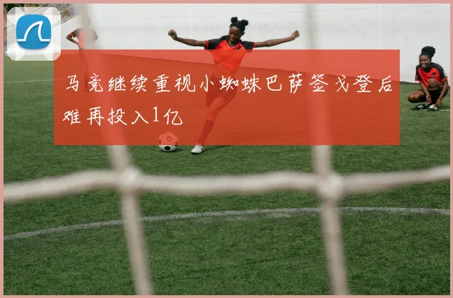 马竞继续重视小蜘蛛巴萨签戈登后难再投入1亿