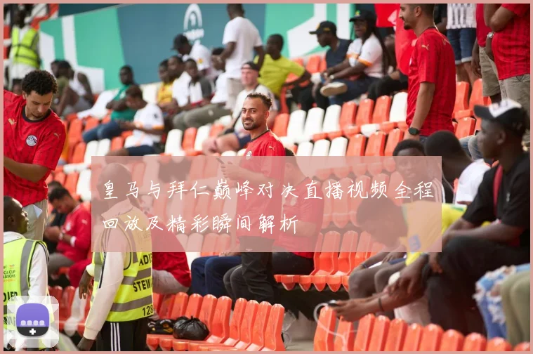 皇马与拜仁巅峰对决直播视频全程回放及精彩瞬间解析