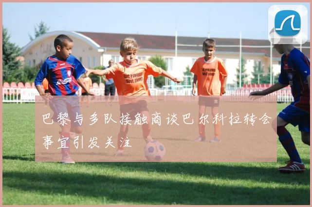 巴黎与多队接触商谈巴尔科拉转会事宜引发关注