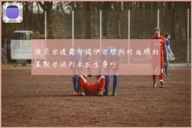 埃贝尔透露与诺伊尔续约对话顺利莱默尔谈判未发生争吵