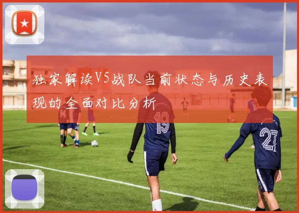 独家解读V5战队当前状态与历史表现的全面对比分析