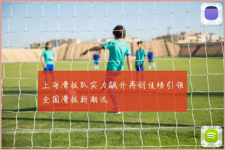 上海滑板队实力飙升再创佳绩引领全国滑板新潮流