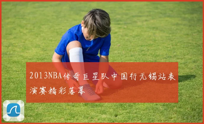 2013NBA传奇巨星队中国行无锡站表演赛精彩落幕
